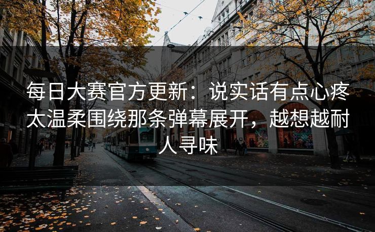 每日大赛官方更新：说实话有点心疼太温柔围绕那条弹幕展开，越想越耐人寻味
