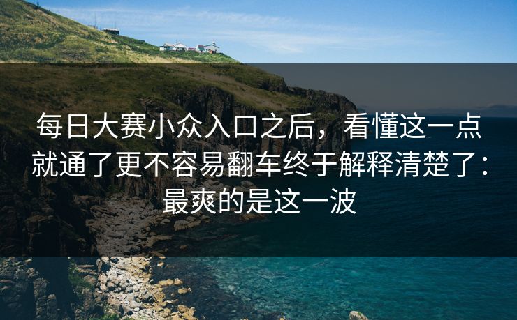 每日大赛小众入口之后，看懂这一点就通了更不容易翻车终于解释清楚了：最爽的是这一波