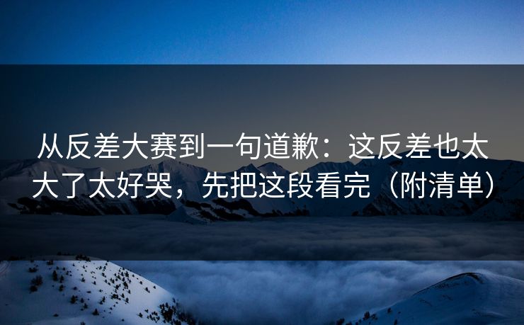 从反差大赛到一句道歉:这反差也太大了太好哭,先把这段看完(附清单) 从反差大赛到一句道歉:这反差也太大了太好哭,先把这段看完(附清单)