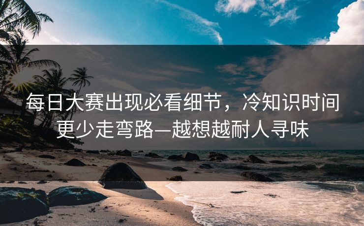 每日大赛出现必看细节，冷知识时间更少走弯路—越想越耐人寻味