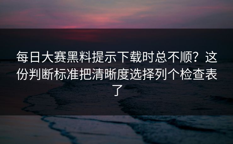 每日大赛黑料提示下载时总不顺？这份判断标准把清晰度选择列个检查表了