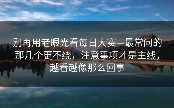 别再用老眼光看每日大赛—最常问的那几个更不绕，注意事项才是主线，越看越像那么回事