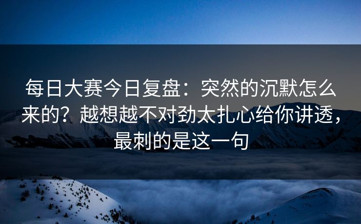 每日大赛今日复盘:突然的沉默怎么来的?越想越不对劲太扎心给你讲透,最刺的是这一句 每日大赛今日复盘:突然的沉默怎么来的?越想越不对劲太扎心给你讲透,最刺的是这一句