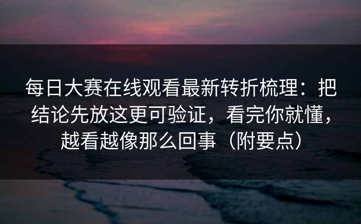 每日大赛在线观看最新转折梳理:把结论先放这更可验证,看完你就懂,越看越像那么回事(附要点) 每日大赛在线观看最新转折梳理:把结论先放这更可验证,看完你就懂,越看越像那么回事(附要点)
