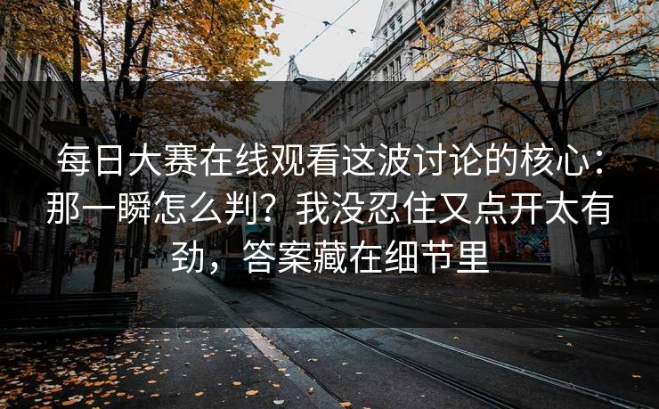每日大赛在线观看这波讨论的核心:那一瞬怎么判?我没忍住又点开太有劲,答案藏在细节里 每日大赛在线观看这波讨论的核心:那一瞬怎么判?我没忍住又点开太有劲,答案藏在细节里