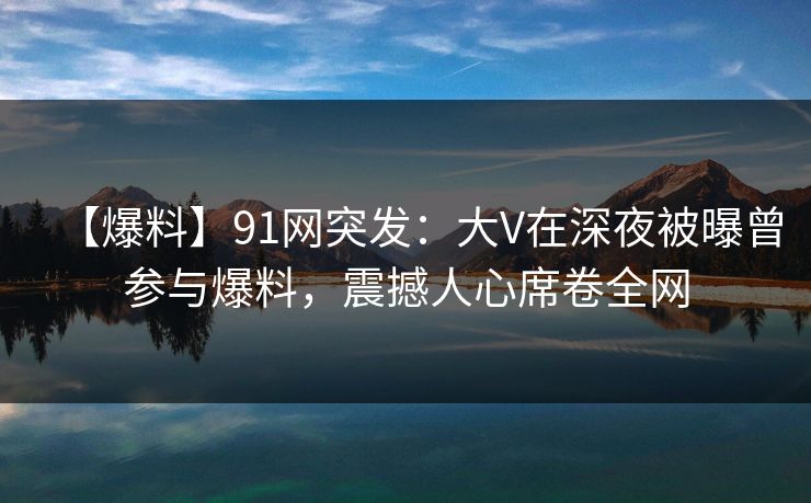 【爆料】91网突发：大V在深夜被曝曾参与爆料，震撼人心席卷全网