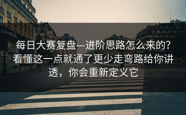 每日大赛复盘—进阶思路怎么来的？看懂这一点就通了更少走弯路给你讲透，你会重新定义它