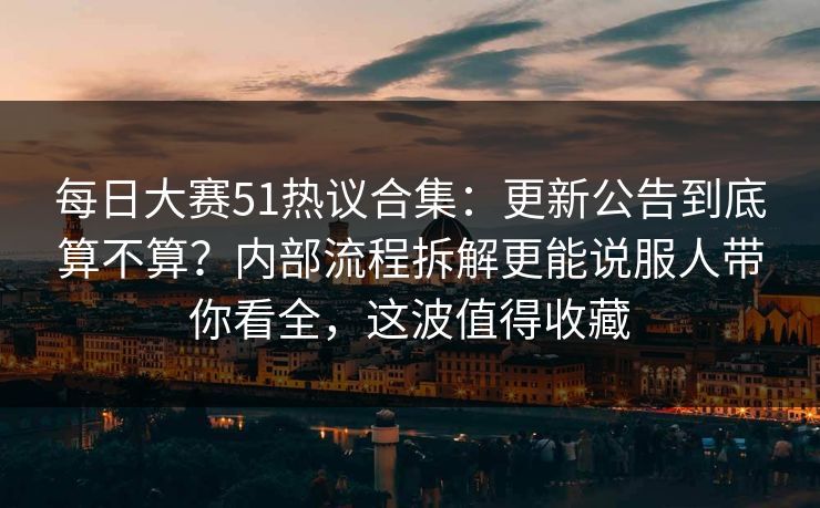 每日大赛51热议合集：更新公告到底算不算？内部流程拆解更能说服人带你看全，这波值得收藏