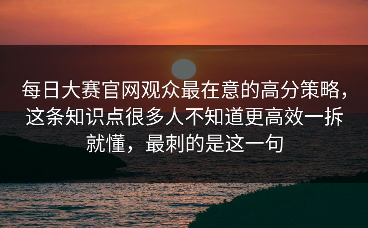 每日大赛官网观众最在意的高分策略，这条知识点很多人不知道更高效一拆就懂，最刺的是这一句