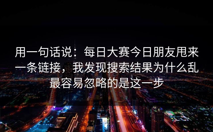 用一句话说:每日大赛今日朋友甩来一条链接,我发现搜索结果为什么乱最容易忽略的是这一步 用一句话说:每日大赛今日朋友甩来一条链接,我发现搜索结果为什么乱最容易忽略的是这一步