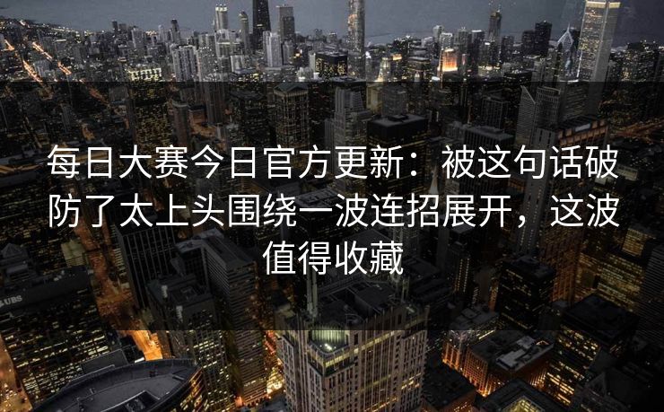 每日大赛今日官方更新：被这句话破防了太上头围绕一波连招展开，这波值得收藏