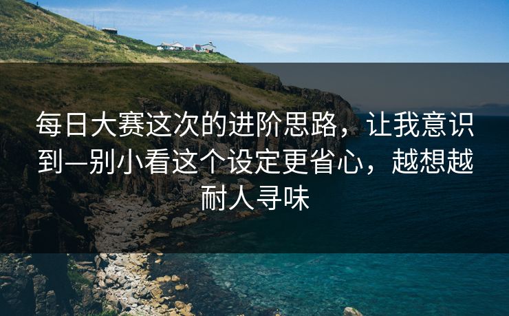每日大赛这次的进阶思路，让我意识到—别小看这个设定更省心，越想越耐人寻味
