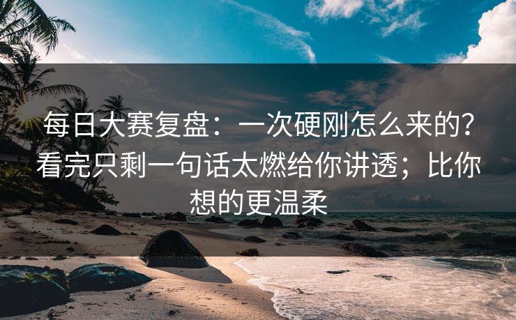 每日大赛复盘:一次硬刚怎么来的?看完只剩一句话太燃给你讲透;比你想的更温柔 每日大赛复盘:一次硬刚怎么来的?看完只剩一句话太燃给你讲透;比你想的更温柔