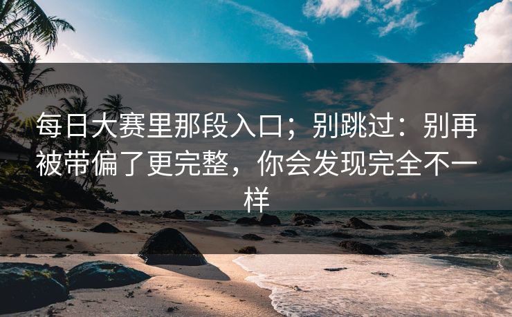 每日大赛里那段入口;别跳过:别再被带偏了更完整,你会发现完全不一样 每日大赛里那段入口;别跳过:别再被带偏了更完整,你会发现完全不一样