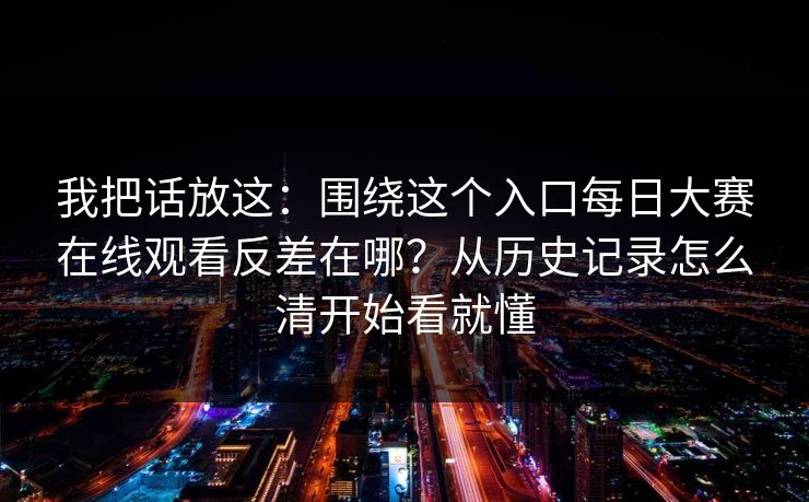 我把话放这:围绕这个入口每日大赛在线观看反差在哪?从历史记录怎么清开始看就懂 我把话放这:围绕这个入口每日大赛在线观看反差在哪?从历史记录怎么清开始看就懂