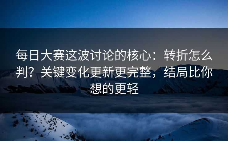 每日大赛这波讨论的核心：转折怎么判？关键变化更新更完整，结局比你想的更轻