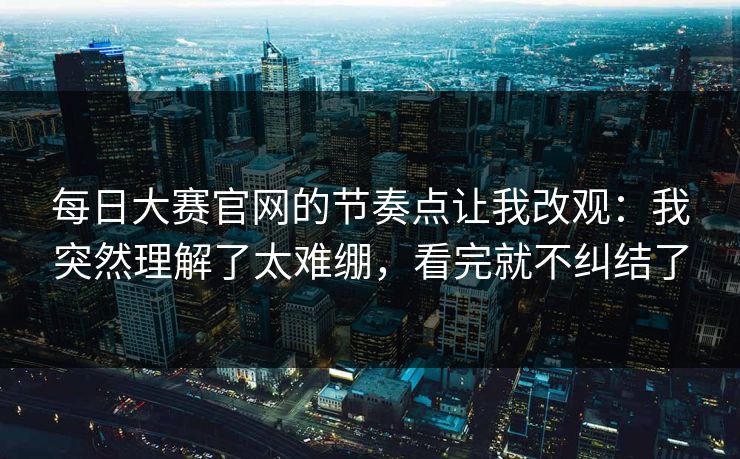 每日大赛官网的节奏点让我改观:我突然理解了太难绷,看完就不纠结了 每日大赛官网的节奏点让我改观:我突然理解了太难绷,看完就不纠结了