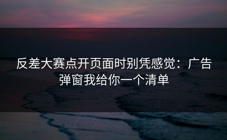 反差大赛点开页面时别凭感觉：广告弹窗我给你一个清单