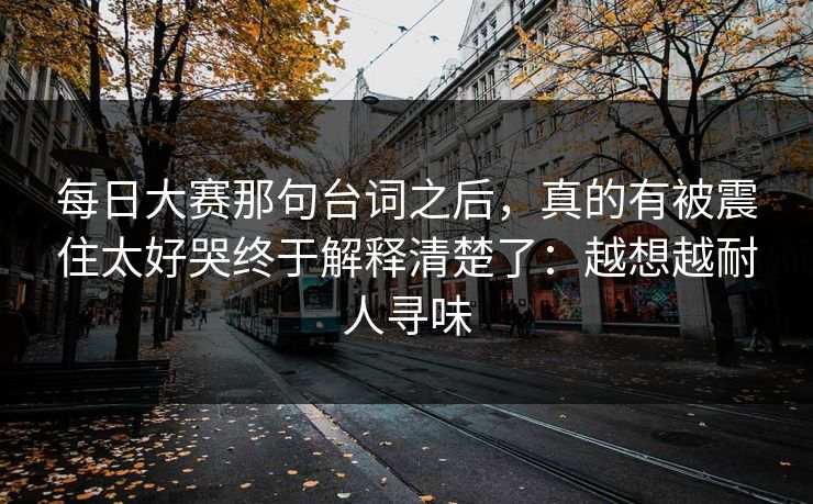 每日大赛那句台词之后,真的有被震住太好哭终于解释清楚了:越想越耐人寻味 每日大赛那句台词之后,真的有被震住太好哭终于解释清楚了:越想越耐人寻味