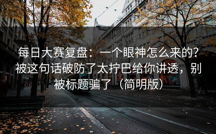 每日大赛复盘:一个眼神怎么来的?被这句话破防了太拧巴给你讲透,别被标题骗了(简明版) 每日大赛复盘:一个眼神怎么来的?被这句话破防了太拧巴给你讲透,别被标题骗了(简明版)