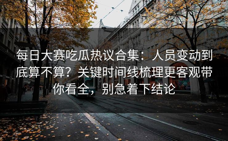 每日大赛吃瓜热议合集：人员变动到底算不算？关键时间线梳理更客观带你看全，别急着下结论
