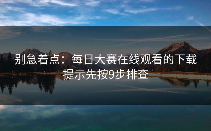 别急着点:每日大赛在线观看的下载提示先按9步排查 别急着点:每日大赛在线观看的下载提示先按9步排查