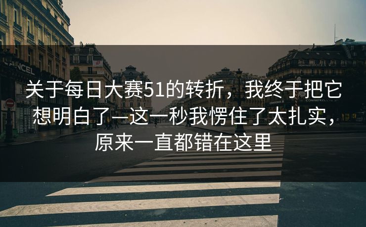 关于每日大赛51的转折,我终于把它想明白了—这一秒我愣住了太扎实,原来一直都错在这里 关于每日大赛51的转折,我终于把它想明白了—这一秒我愣住了太扎实,原来一直都错在这里