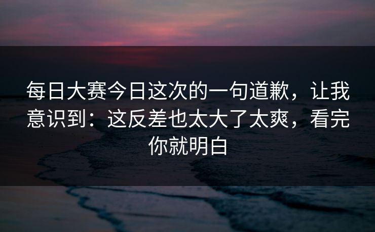 每日大赛今日这次的一句道歉,让我意识到:这反差也太大了太爽,看完你就明白 每日大赛今日这次的一句道歉,让我意识到:这反差也太大了太爽,看完你就明白