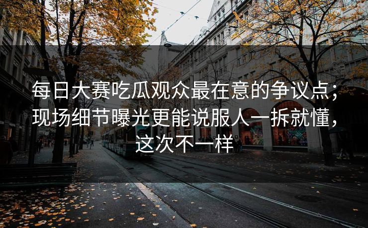 每日大赛吃瓜观众最在意的争议点；现场细节曝光更能说服人一拆就懂，这次不一样