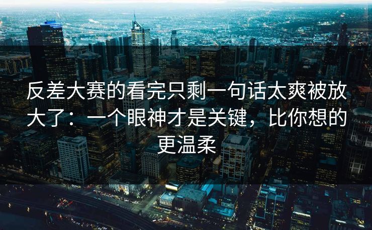 反差大赛的看完只剩一句话太爽被放大了：一个眼神才是关键，比你想的更温柔