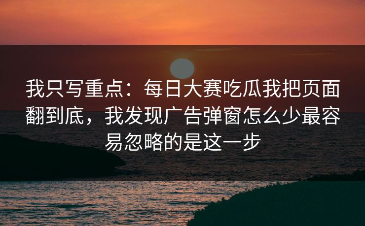 我只写重点:每日大赛吃瓜我把页面翻到底,我发现广告弹窗怎么少最容易忽略的是这一步 我只写重点:每日大赛吃瓜我把页面翻到底,我发现广告弹窗怎么少最容易忽略的是这一步