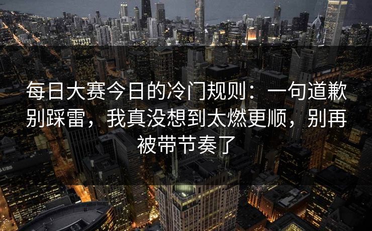每日大赛今日的冷门规则：一句道歉别踩雷，我真没想到太燃更顺，别再被带节奏了