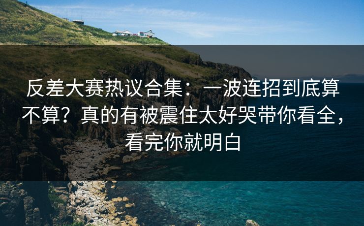 反差大赛热议合集：一波连招到底算不算？真的有被震住太好哭带你看全，看完你就明白
