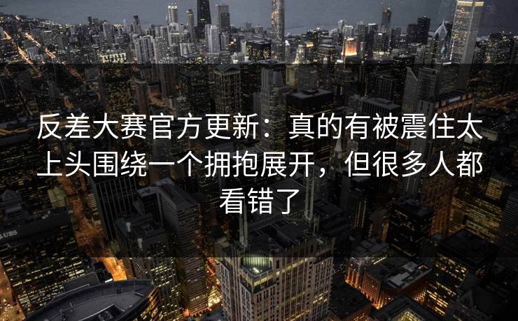 反差大赛官方更新：真的有被震住太上头围绕一个拥抱展开，但很多人都看错了