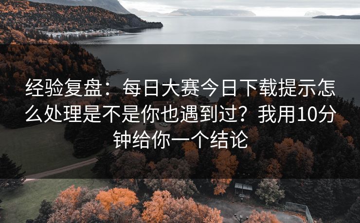 经验复盘：每日大赛今日下载提示怎么处理是不是你也遇到过？我用10分钟给你一个结论