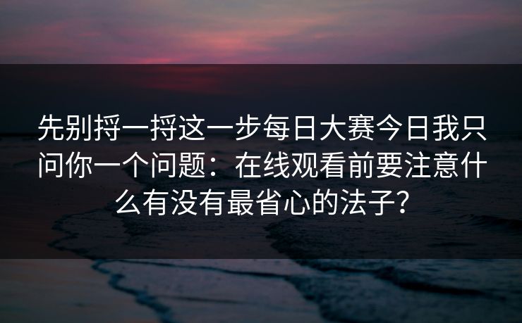 先别捋一捋这一步每日大赛今日我只问你一个问题：在线观看前要注意什么有没有最省心的法子？