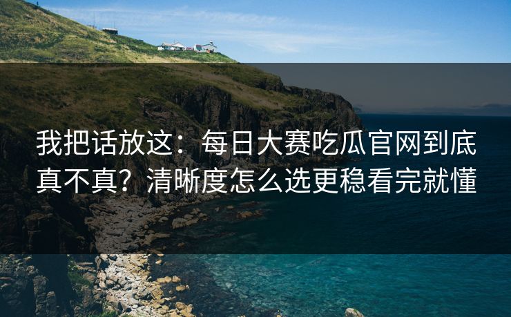 我把话放这:每日大赛吃瓜官网到底真不真?清晰度怎么选更稳看完就懂 我把话放这:每日大赛吃瓜官网到底真不真?清晰度怎么选更稳看完就懂