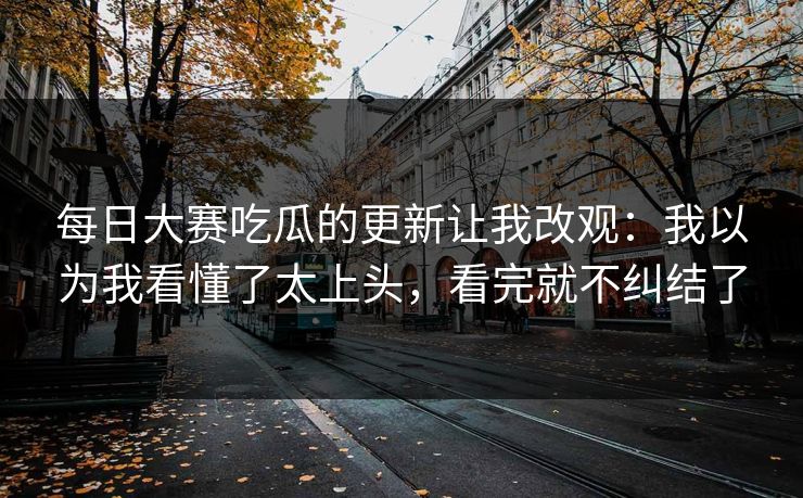 每日大赛吃瓜的更新让我改观:我以为我看懂了太上头,看完就不纠结了 每日大赛吃瓜的更新让我改观:我以为我看懂了太上头,看完就不纠结了