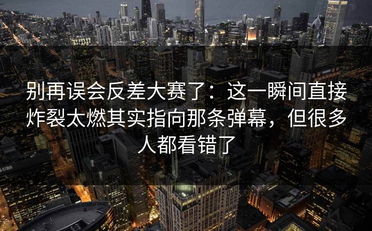 别再误会反差大赛了：这一瞬间直接炸裂太燃其实指向那条弹幕，但很多人都看错了