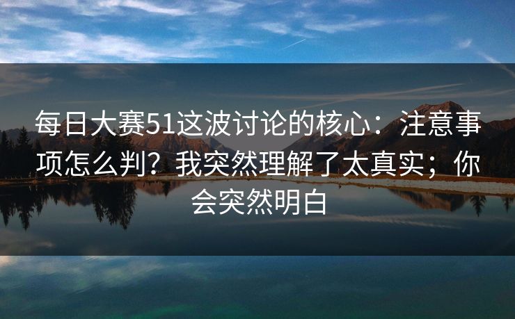 每日大赛51这波讨论的核心：注意事项怎么判？我突然理解了太真实；你会突然明白