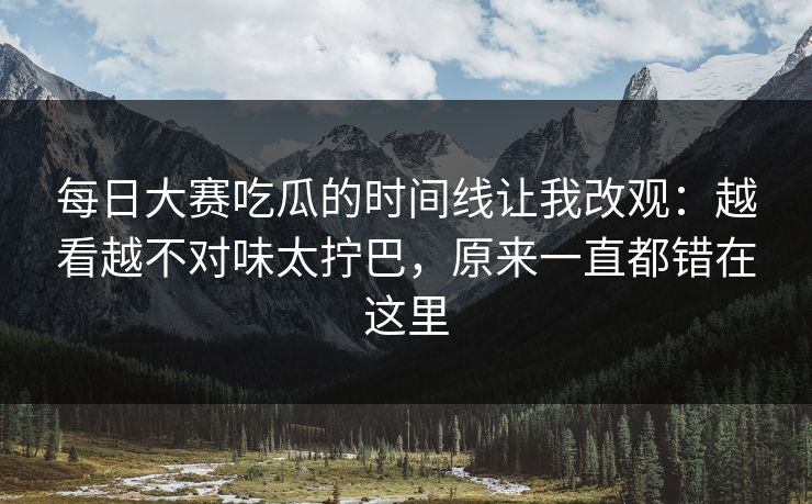 每日大赛吃瓜的时间线让我改观:越看越不对味太拧巴,原来一直都错在这里 每日大赛吃瓜的时间线让我改观:越看越不对味太拧巴,原来一直都错在这里