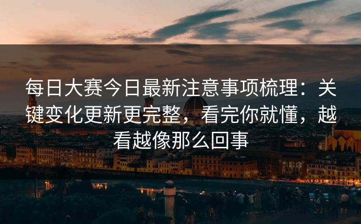 每日大赛今日最新注意事项梳理：关键变化更新更完整，看完你就懂，越看越像那么回事