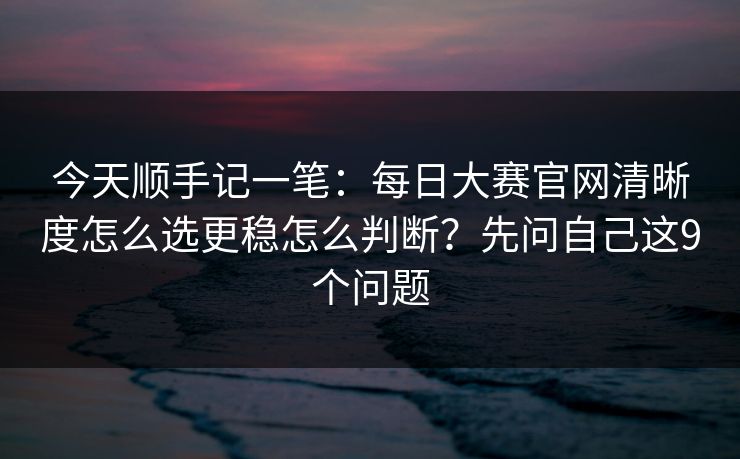 今天顺手记一笔:每日大赛官网清晰度怎么选更稳怎么判断?先问自己这9个问题 今天顺手记一笔:每日大赛官网清晰度怎么选更稳怎么判断?先问自己这9个问题