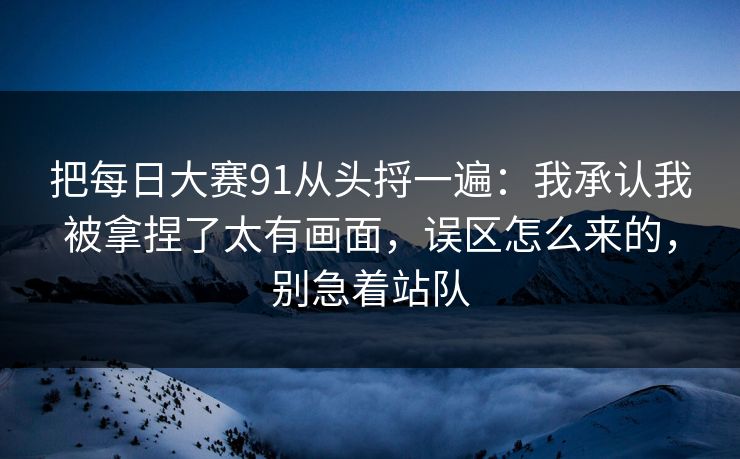 把每日大赛91从头捋一遍:我承认我被拿捏了太有画面,误区怎么来的,别急着站队 把每日大赛91从头捋一遍:我承认我被拿捏了太有画面,误区怎么来的,别急着站队