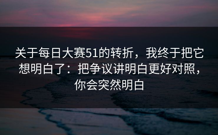 关于每日大赛51的转折，我终于把它想明白了：把争议讲明白更好对照，你会突然明白