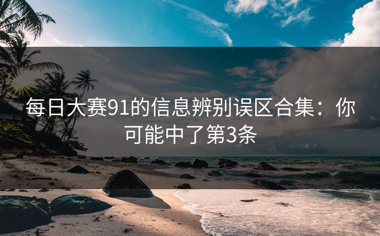 每日大赛91的信息辨别误区合集:你可能中了第3条 每日大赛91的信息辨别误区合集:你可能中了第3条