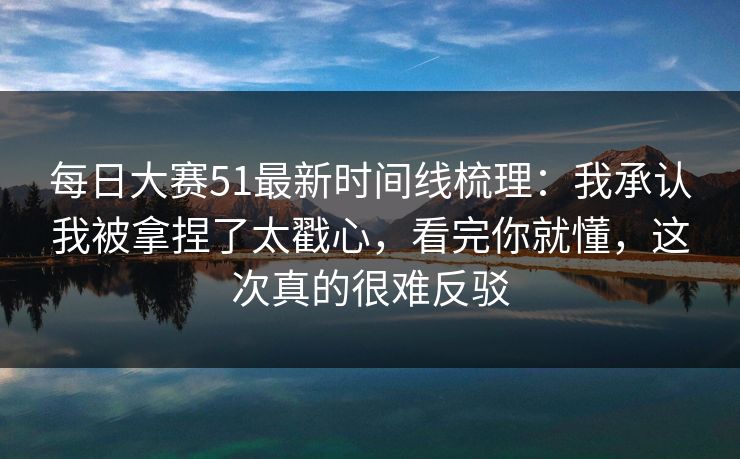 每日大赛51最新时间线梳理:我承认我被拿捏了太戳心,看完你就懂,这次真的很难反驳 每日大赛51最新时间线梳理:我承认我被拿捏了太戳心,看完你就懂,这次真的很难反驳