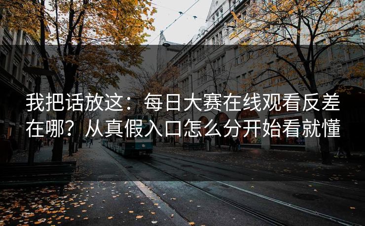 我把话放这：每日大赛在线观看反差在哪？从真假入口怎么分开始看就懂
