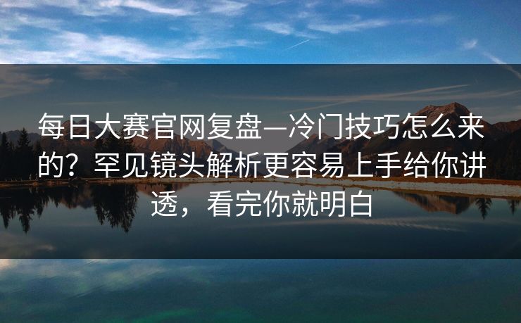 每日大赛官网复盘—冷门技巧怎么来的？罕见镜头解析更容易上手给你讲透，看完你就明白