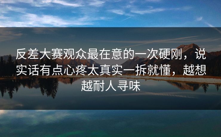 反差大赛观众最在意的一次硬刚,说实话有点心疼太真实一拆就懂,越想越耐人寻味 反差大赛观众最在意的一次硬刚,说实话有点心疼太真实一拆就懂,越想越耐人寻味